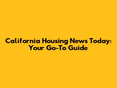California Housing News Today: Your Go-To Guide