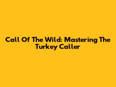 Call Of The Wild: Mastering The Turkey Caller