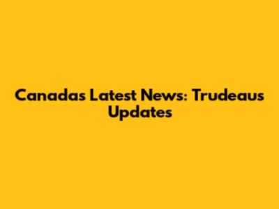 Canada's Latest News: Trudeau's Updates