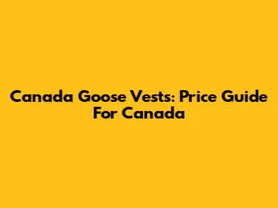 Canada Goose Vests: Price Guide For Canada