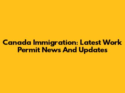 Canada Immigration: Latest Work Permit News And Updates
