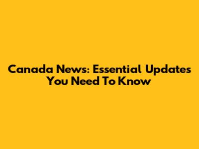 Canada News: Essential Updates You Need To Know