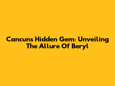 Cancun's Hidden Gem: Unveiling The Allure Of Beryl