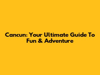 Cancun: Your Ultimate Guide To Fun & Adventure