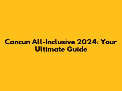 Cancun All-Inclusive 2024: Your Ultimate Guide