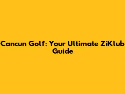Cancun Golf: Your Ultimate ZiKlub Guide