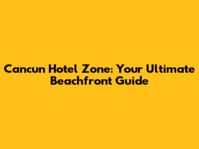 Cancun Hotel Zone: Your Ultimate Beachfront Guide