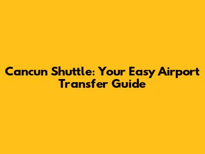 Cancun Shuttle: Your Easy Airport Transfer Guide
