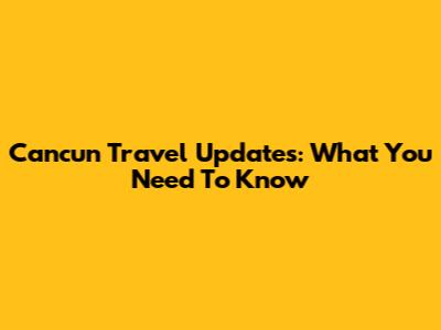Cancun Travel Updates: What You Need To Know