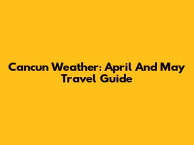Cancun Weather: April And May Travel Guide