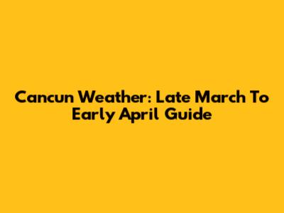 Cancun Weather: Late March To Early April Guide