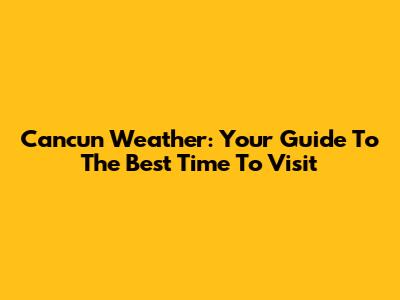 Cancun Weather: Your Guide To The Best Time To Visit