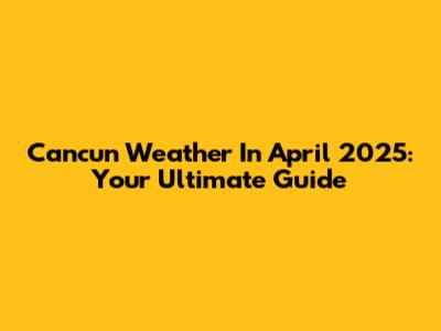 Cancun Weather In April 2025: Your Ultimate Guide