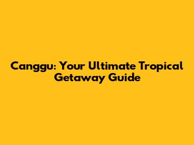 Canggu: Your Ultimate Tropical Getaway Guide