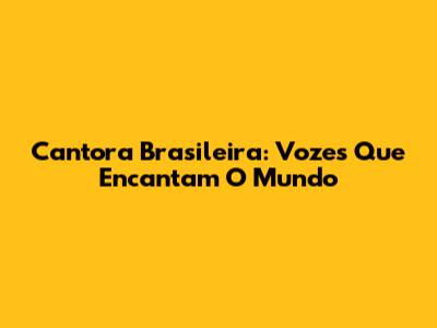 Cantora Brasileira: Vozes Que Encantam O Mundo