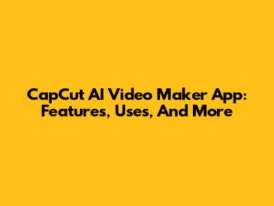 CapCut AI Video Maker App: Features, Uses, And More