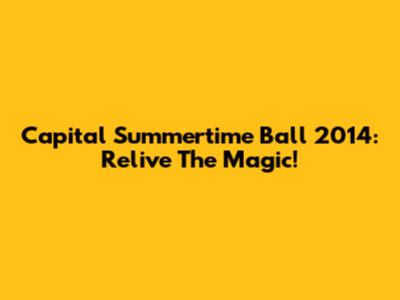 Capital Summertime Ball 2014: Relive The Magic!
