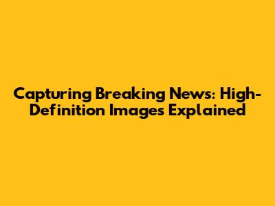 Capturing Breaking News: High-Definition Images Explained