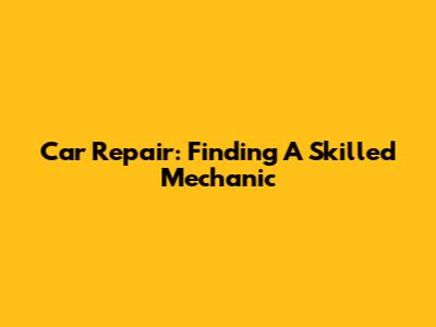 Car Repair: Finding A Skilled Mechanic