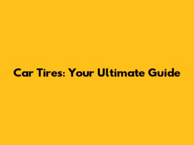 Car Tires: Your Ultimate Guide