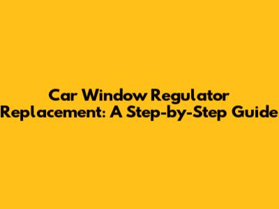 Car Window Regulator Replacement: A Step-by-Step Guide