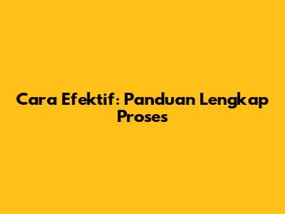 Cara Efektif: Panduan Lengkap Proses