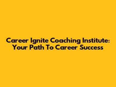 Career Ignite Coaching Institute: Your Path To Career Success