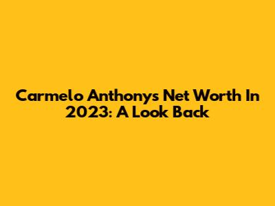 Carmelo Anthony's Net Worth In 2023: A Look Back