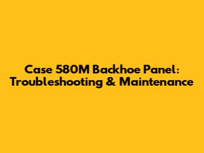 Case 580M Backhoe Panel: Troubleshooting & Maintenance