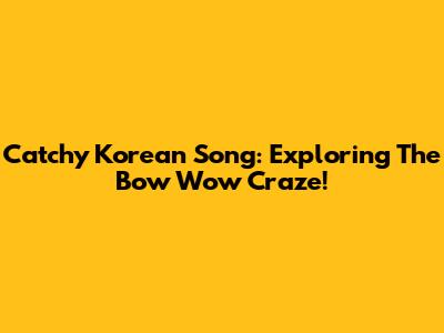 Catchy Korean Song: Exploring The Bow Wow Craze!