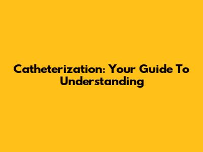 Catheterization: Your Guide To Understanding