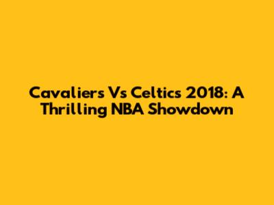 Cavaliers Vs Celtics 2018: A Thrilling NBA Showdown