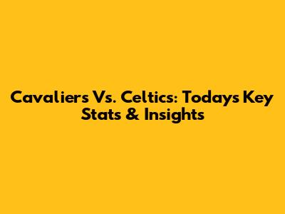 Cavaliers Vs. Celtics: Today's Key Stats & Insights