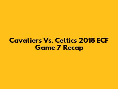 Cavaliers Vs. Celtics 2018 ECF Game 7 Recap