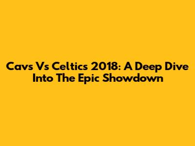 Cavs Vs Celtics 2018: A Deep Dive Into The Epic Showdown