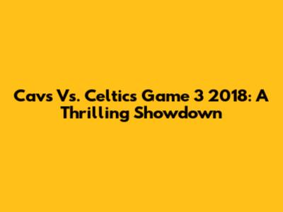 Cavs Vs. Celtics Game 3 2018: A Thrilling Showdown