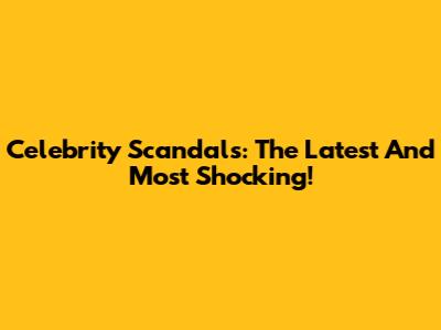 Celebrity Scandals: The Latest And Most Shocking!