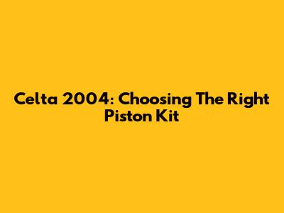 Celta 2004: Choosing The Right Piston Kit