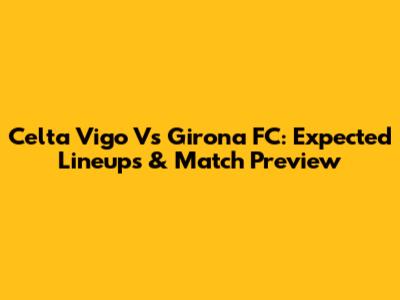Celta Vigo Vs Girona FC: Expected Lineups & Match Preview