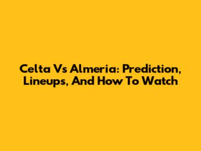 Celta Vs Almeria: Prediction, Lineups, And How To Watch