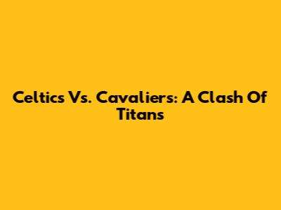 Celtics Vs. Cavaliers: A Clash Of Titans