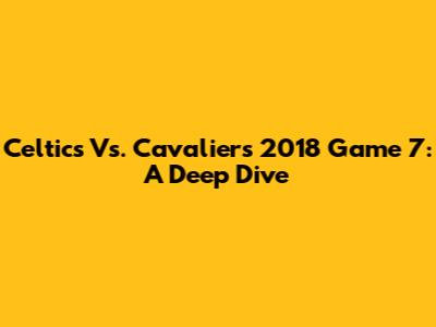 Celtics Vs. Cavaliers 2018 Game 7: A Deep Dive