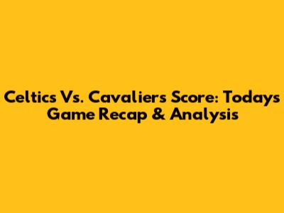 Celtics Vs. Cavaliers Score: Today's Game Recap & Analysis
