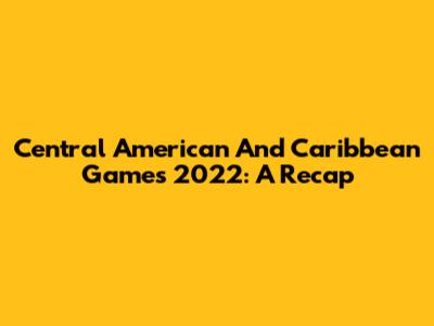 Central American And Caribbean Games 2022: A Recap