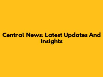 Central News: Latest Updates And Insights
