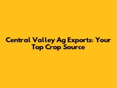 Central Valley Ag Exports: Your Top Crop Source