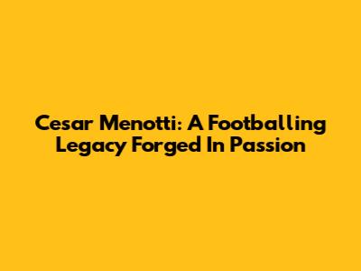 Cesar Menotti: A Footballing Legacy Forged In Passion