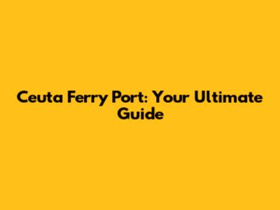 Ceuta Ferry Port: Your Ultimate Guide