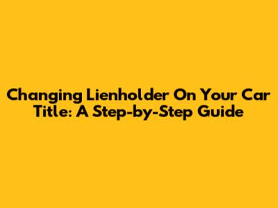 Changing Lienholder On Your Car Title: A Step-by-Step Guide