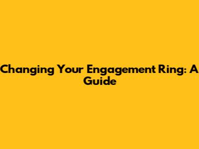 Changing Your Engagement Ring: A Guide